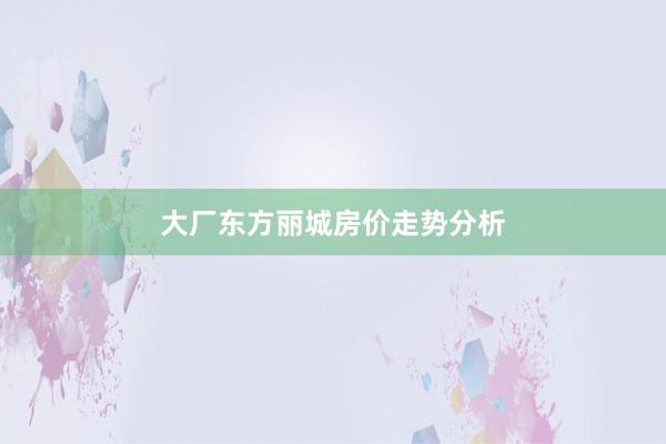 大厂东方丽城房价走势分析
