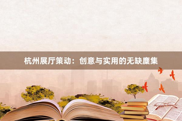 杭州展厅策动：创意与实用的无缺麇集